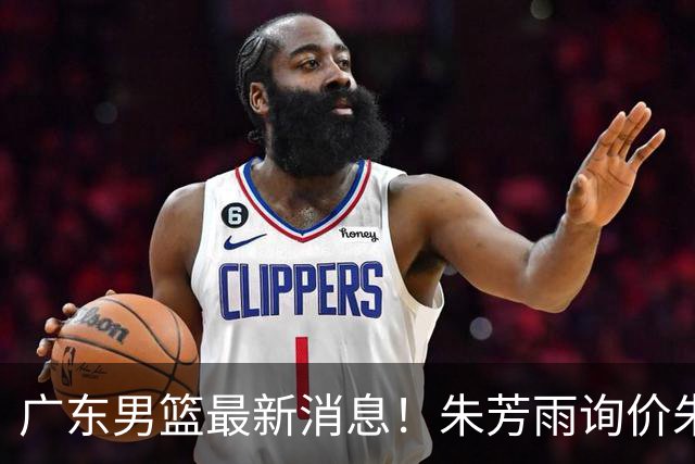 广东男篮最新消息！朱芳雨询价朱俊龙，杜锋好帮手加盟北京，杜润旺基本加盟山东