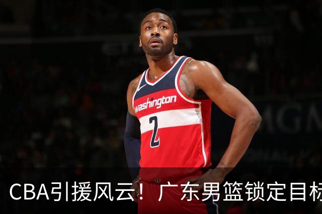 CBA引援风云！广东男篮锁定目标，杜锋心仪已久需花重金